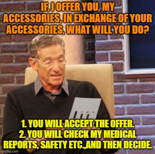 Safety and Security. | IF, I OFFER YOU, MY ACCESSORIES, IN EXCHANGE OF YOUR ACCESSORIES, WHAT WILL YOU DO? 1. YOU WILL ACCEPT THE OFFER.
2. YOU WILL CHECK MY MEDICAL REPORTS, SAFETY ETC.,AND THEN DECIDE. | image tagged in memes,maury lie detector | made w/ Imgflip meme maker
