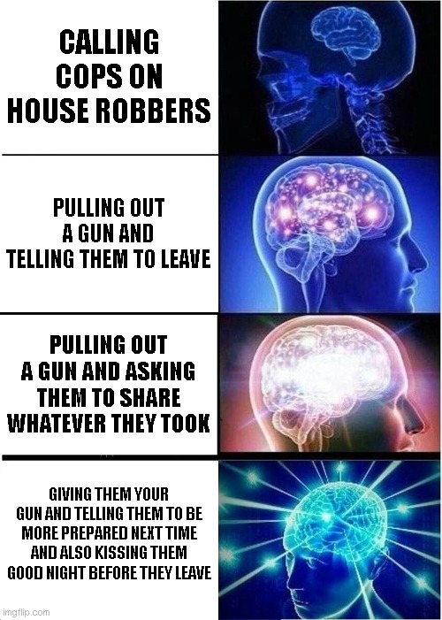 Expanding Brain | CALLING COPS ON HOUSE ROBBERS; PULLING OUT A GUN AND TELLING THEM TO LEAVE; PULLING OUT A GUN AND ASKING THEM TO SHARE WHATEVER THEY TOOK; GIVING THEM YOUR GUN AND TELLING THEM TO BE MORE PREPARED NEXT TIME AND ALSO KISSING THEM GOOD NIGHT BEFORE THEY LEAVE | image tagged in memes,expanding brain | made w/ Imgflip meme maker