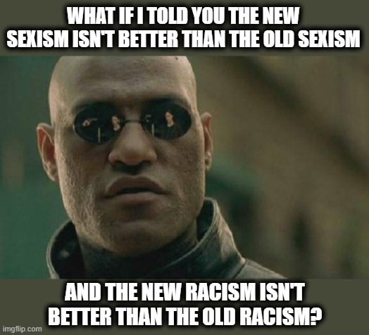 Matrix Morpheus Meme | WHAT IF I TOLD YOU THE NEW SEXISM ISN'T BETTER THAN THE OLD SEXISM; AND THE NEW RACISM ISN'T BETTER THAN THE OLD RACISM? | image tagged in memes,matrix morpheus,sexism,racism,stupid liberals | made w/ Imgflip meme maker