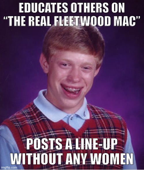 Did anyone really care about Fleetwood Mac before they added Christine McVie & then Stevie Nicks to the lineup? Survey says...? | EDUCATES OTHERS ON “THE REAL FLEETWOOD MAC”; POSTS A LINE-UP WITHOUT ANY WOMEN | image tagged in memes,bad luck brian,fleetwood mac,bands,misogyny,sexism | made w/ Imgflip meme maker