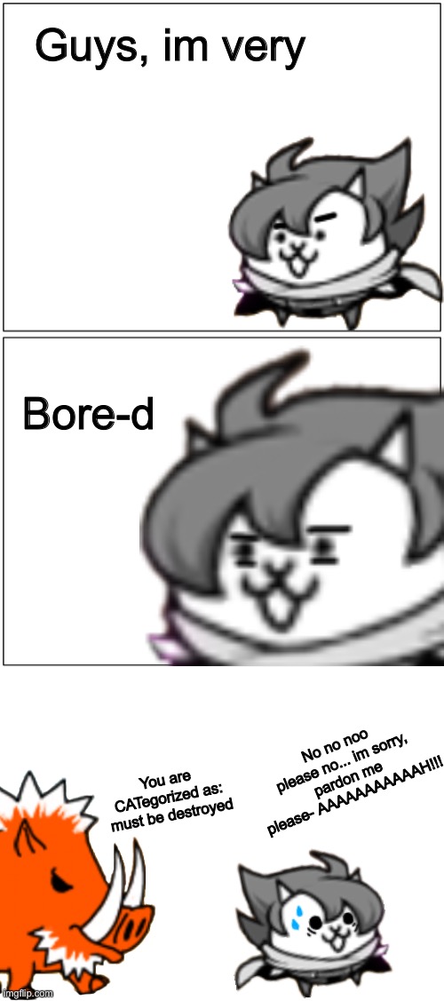 Guys, im very; Bore-d; No no noo please no... im sorry, pardon me please- AAAAAAAAAAAH!!! You are CATegorized as: must be destroyed | image tagged in memes,funny,comics,battle,cats,bad puns | made w/ Imgflip meme maker