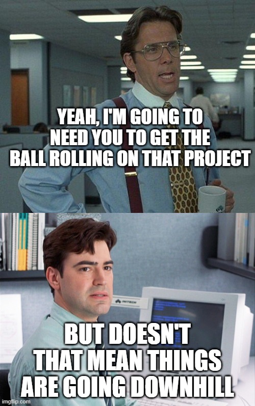 YEAH, I'M GOING TO NEED YOU TO GET THE BALL ROLLING ON THAT PROJECT; BUT DOESN'T THAT MEAN THINGS ARE GOING DOWNHILL | image tagged in yeah if you could,office space peter | made w/ Imgflip meme maker