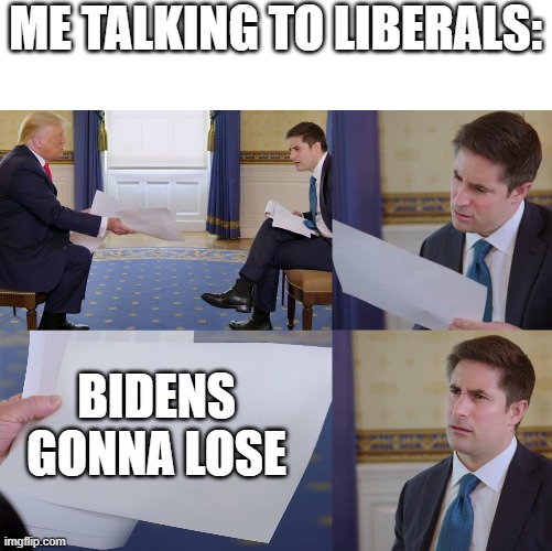 Get Straight To The Point For Them | ME TALKING TO LIBERALS:; BIDENS GONNA LOSE | image tagged in trump interview | made w/ Imgflip meme maker