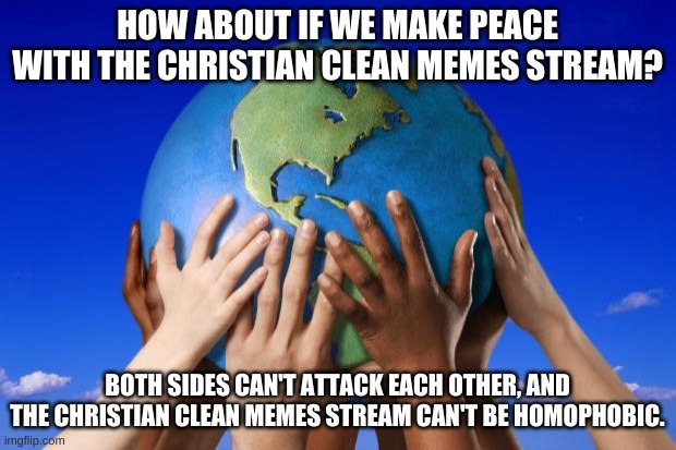 let's just make peace with them instead. | HOW ABOUT IF WE MAKE PEACE WITH THE CHRISTIAN CLEAN MEMES STREAM? BOTH SIDES CAN'T ATTACK EACH OTHER, AND THE CHRISTIAN CLEAN MEMES STREAM CAN'T BE HOMOPHOBIC. | image tagged in world peace | made w/ Imgflip meme maker