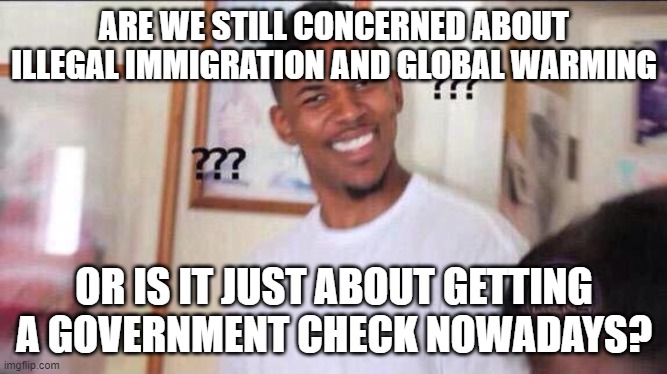 Black guy confused | ARE WE STILL CONCERNED ABOUT ILLEGAL IMMIGRATION AND GLOBAL WARMING; OR IS IT JUST ABOUT GETTING A GOVERNMENT CHECK NOWADAYS? | image tagged in black guy confused | made w/ Imgflip meme maker