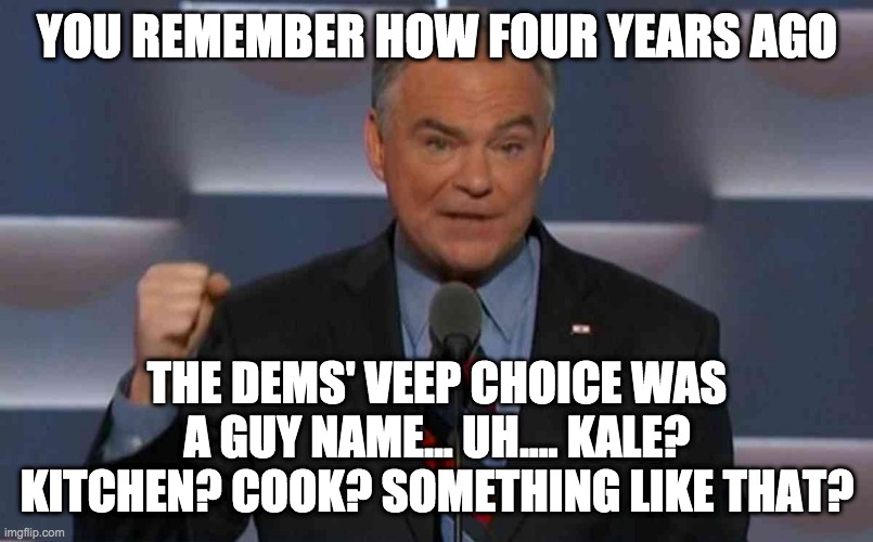 Tim Kaine | YOU REMEMBER HOW FOUR YEARS AGO THE DEMS' VEEP CHOICE WAS A GUY NAME... UH.... KALE? KITCHEN? COOK? SOMETHING LIKE THAT? | image tagged in tim kaine | made w/ Imgflip meme maker