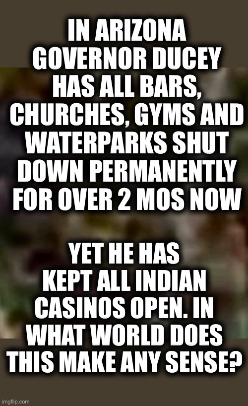 Why Arizona Leads The Nation in Covid 19 China Corona Virus | IN ARIZONA GOVERNOR DUCEY HAS ALL BARS, CHURCHES, GYMS AND WATERPARKS SHUT DOWN PERMANENTLY FOR OVER 2 MOS NOW; YET HE HAS KEPT ALL INDIAN CASINOS OPEN. IN WHAT WORLD DOES THIS MAKE ANY SENSE? | image tagged in what is it,were number 1,they should close down the thieving indian casinos permanently,could it be the money they give to gov d | made w/ Imgflip meme maker