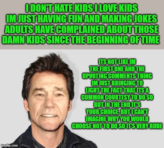 lou carey | I DON'T HATE KIDS I LOVE KIDS
IM JUST HAVING FUN AND MAKING JOKES ADULTS HAVE COMPLAINED ABOUT THOSE DAMN KIDS SINCE THE BEGINNING OF TIME I | image tagged in lou carey | made w/ Imgflip meme maker