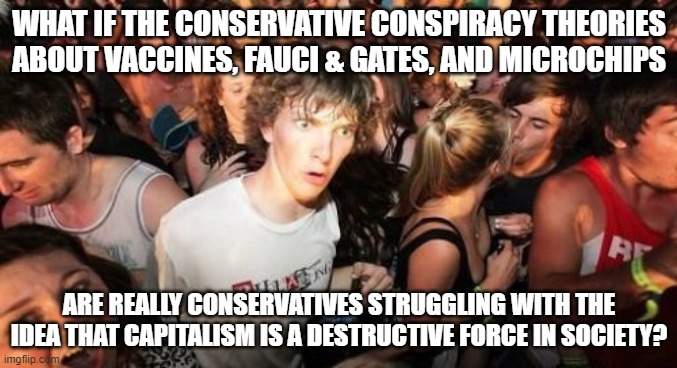 Sudden Clarity Clarence Meme | WHAT IF THE CONSERVATIVE CONSPIRACY THEORIES ABOUT VACCINES, FAUCI & GATES, AND MICROCHIPS; ARE REALLY CONSERVATIVES STRUGGLING WITH THE IDEA THAT CAPITALISM IS A DESTRUCTIVE FORCE IN SOCIETY? | image tagged in memes,sudden clarity clarence | made w/ Imgflip meme maker