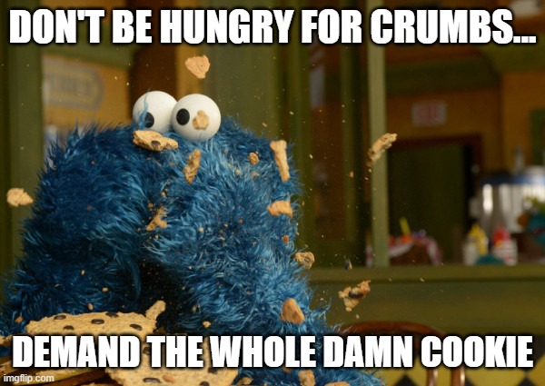 Cookie | DON'T BE HUNGRY FOR CRUMBS... DEMAND THE WHOLE DAMN COOKIE | image tagged in love,treat yo self | made w/ Imgflip meme maker