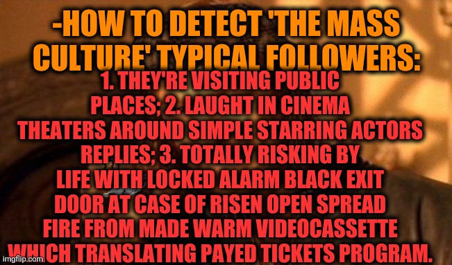 -The chasing equal mindsets. | 1. THEY'RE VISITING PUBLIC PLACES; 2. LAUGHT IN CINEMA THEATERS AROUND SIMPLE STARRING ACTORS REPLIES; 3. TOTALLY RISKING BY LIFE WITH LOCKED ALARM BLACK EXIT DOOR AT CASE OF RISEN OPEN SPREAD FIRE FROM MADE WARM VIDEOCASSETTE WHICH TRANSLATING PAYED TICKETS PROGRAM. -HOW TO DETECT 'THE MASS CULTURE' TYPICAL FOLLOWERS: | image tagged in one does not simply 420 blaze it,marvel cinematic universe,laughter,exit,fire alarm,death knocking at the door | made w/ Imgflip meme maker