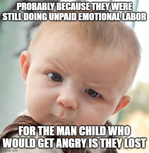 Skeptical Baby Meme | PROBABLY BECAUSE THEY WERE STILL DOING UNPAID EMOTIONAL LABOR FOR THE MAN CHILD WHO WOULD GET ANGRY IS THEY LOST | image tagged in memes,skeptical baby | made w/ Imgflip meme maker