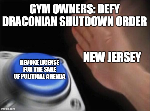 Blank Nut Button Meme | GYM OWNERS: DEFY DRACONIAN SHUTDOWN ORDER; NEW JERSEY; REVOKE LICENSE FOR THE SAKE OF POLITICAL AGENDA | image tagged in memes,blank nut button | made w/ Imgflip meme maker