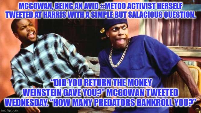 Ice Cube Damn | MCGOWAN, BEING AN AVID #METOO ACTIVIST HERSELF TWEETED AT HARRIS WITH A SIMPLE BUT SALACIOUS QUESTION. “DID YOU RETURN THE MONEY WEINSTEIN GAVE YOU?” MCGOWAN TWEETED WEDNESDAY. “HOW MANY PREDATORS BANKROLL YOU?” | image tagged in ice cube damn | made w/ Imgflip meme maker