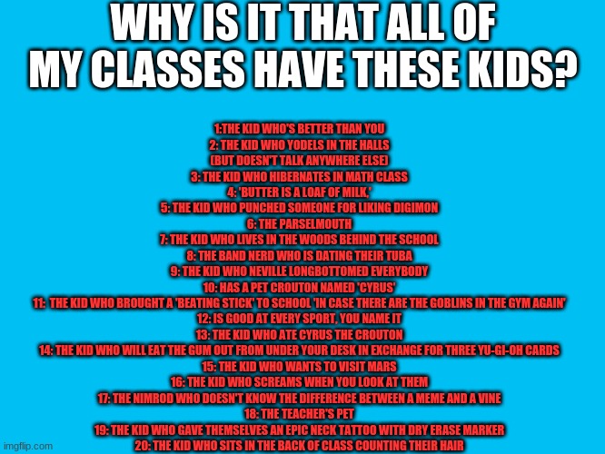 I'm #19 | WHY IS IT THAT ALL OF MY CLASSES HAVE THESE KIDS? 1:THE KID WHO'S BETTER THAN YOU
2: THE KID WHO YODELS IN THE HALLS
(BUT DOESN'T TALK ANYWHERE ELSE)
3: THE KID WHO HIBERNATES IN MATH CLASS
4: 'BUTTER IS A LOAF OF MILK,'
5: THE KID WHO PUNCHED SOMEONE FOR LIKING DIGIMON
6: THE PARSELMOUTH
7: THE KID WHO LIVES IN THE WOODS BEHIND THE SCHOOL
8: THE BAND NERD WHO IS DATING THEIR TUBA
9: THE KID WHO NEVILLE LONGBOTTOMED EVERYBODY
10: HAS A PET CROUTON NAMED 'CYRUS'
11:  THE KID WHO BROUGHT A 'BEATING STICK' TO SCHOOL 'IN CASE THERE ARE THE GOBLINS IN THE GYM AGAIN'
12: IS GOOD AT EVERY SPORT, YOU NAME IT
13: THE KID WHO ATE CYRUS THE CROUTON
14: THE KID WHO WILL EAT THE GUM OUT FROM UNDER YOUR DESK IN EXCHANGE FOR THREE YU-GI-OH CARDS
15: THE KID WHO WANTS TO VISIT MARS
16: THE KID WHO SCREAMS WHEN YOU LOOK AT THEM
17: THE NIMROD WHO DOESN'T KNOW THE DIFFERENCE BETWEEN A MEME AND A VINE
18: THE TEACHER'S PET
19: THE KID WHO GAVE THEMSELVES AN EPIC NECK TATTOO WITH DRY ERASE MARKER
20: THE KID WHO SITS IN THE BACK OF CLASS COUNTING THEIR HAIR | image tagged in memes,blank transparent square | made w/ Imgflip meme maker