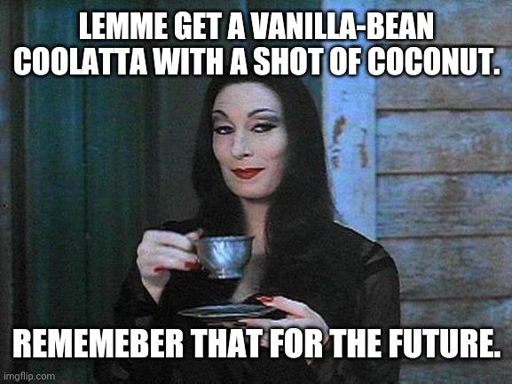 Morticia drinking tea | LEMME GET A VANILLA-BEAN COOLATTA WITH A SHOT OF COCONUT. REMEMEBER THAT FOR THE FUTURE. | image tagged in morticia drinking tea | made w/ Imgflip meme maker