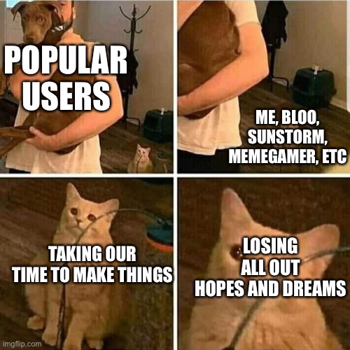 i am one electron away from leaving | POPULAR USERS; ME, BLOO, SUNSTORM, MEMEGAMER, ETC; LOSING ALL OUT HOPES AND DREAMS; TAKING OUR TIME TO MAKE THINGS | image tagged in sad cat holding dog | made w/ Imgflip meme maker