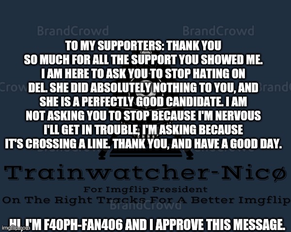 Trainwatcher-Nicø | TO MY SUPPORTERS: THANK YOU SO MUCH FOR ALL THE SUPPORT YOU SHOWED ME. I AM HERE TO ASK YOU TO STOP HATING ON DEL. SHE DID ABSOLUTELY NOTHING TO YOU, AND SHE IS A PERFECTLY GOOD CANDIDATE. I AM NOT ASKING YOU TO STOP BECAUSE I'M NERVOUS I'LL GET IN TROUBLE, I'M ASKING BECAUSE IT'S CROSSING A LINE. THANK YOU, AND HAVE A GOOD DAY. HI, I'M F40PH-FAN406 AND I APPROVE THIS MESSAGE. | image tagged in trainwatcher-nic | made w/ Imgflip meme maker