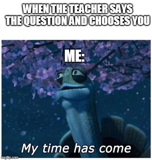 My time has come | WHEN THE TEACHER SAYS THE QUESTION AND CHOOSES YOU; ME: | image tagged in my time has come | made w/ Imgflip meme maker