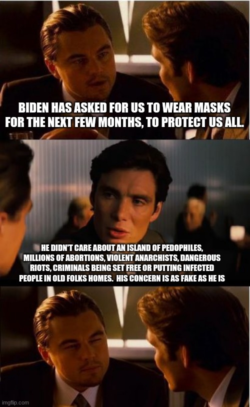 Never wake Biden from his nap |  BIDEN HAS ASKED FOR US TO WEAR MASKS FOR THE NEXT FEW MONTHS, TO PROTECT US ALL. HE DIDN'T CARE ABOUT AN ISLAND OF PEDOPHILES, MILLIONS OF ABORTIONS, VIOLENT ANARCHISTS, DANGEROUS RIOTS, CRIMINALS BEING SET FREE OR PUTTING INFECTED PEOPLE IN OLD FOLKS HOMES.  HIS CONCERN IS AS FAKE AS HE IS | image tagged in memes,inception,biden is a phony,never biden,wear a mask or biden will cry,creepy joe should be in jail | made w/ Imgflip meme maker