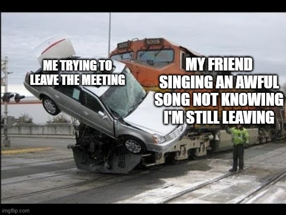 Me leaving my meetings | MY FRIEND SINGING AN AWFUL SONG NOT KNOWING I'M STILL LEAVING; ME TRYING TO LEAVE THE MEETING | image tagged in train smacking a car | made w/ Imgflip meme maker
