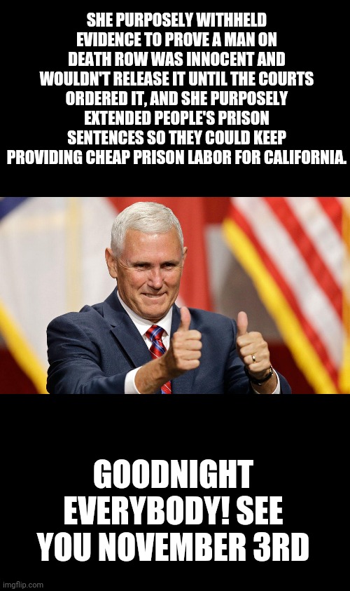 The entirety of the first and only V.P debate | SHE PURPOSELY WITHHELD EVIDENCE TO PROVE A MAN ON DEATH ROW WAS INNOCENT AND WOULDN'T RELEASE IT UNTIL THE COURTS ORDERED IT, AND SHE PURPOSELY EXTENDED PEOPLE'S PRISON SENTENCES SO THEY COULD KEEP PROVIDING CHEAP PRISON LABOR FOR CALIFORNIA. GOODNIGHT EVERYBODY! SEE YOU NOVEMBER 3RD | image tagged in mike pence for president | made w/ Imgflip meme maker