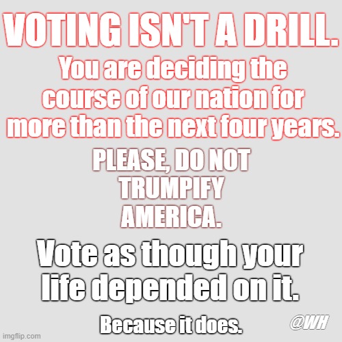 VOTING ISN'T A DRILL. You are deciding the course of our nation for more than the next four years. PLEASE, DO NOT
TRUMPIFY
AMERICA. Vote as though your life depended on it. Because it does. @WH | image tagged in life,vote,trump,vote is life | made w/ Imgflip meme maker