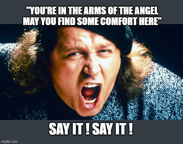 sam kinnison trump say it | SAY IT ! SAY IT ! "YOU'RE IN THE ARMS OF THE ANGEL
MAY YOU FIND SOME COMFORT HERE" | image tagged in sam kinnison trump say it | made w/ Imgflip meme maker