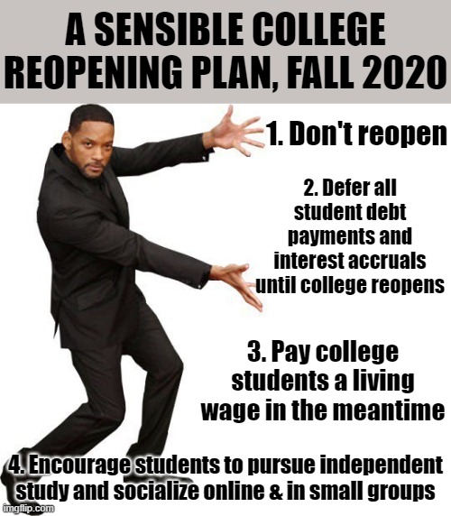 A modest proposal for back-to-college in the time of Covid. Alternative: Online-only classes at a steep tuition discount. | A SENSIBLE COLLEGE REOPENING PLAN, FALL 2020; 1. Don't reopen; 2. Defer all student debt payments and interest accruals until college reopens; 3. Pay college students a living wage in the meantime; 4. Encourage students to pursue independent study and socialize online & in small groups | image tagged in tada will smith,college,students,covid-19,2020,coronavirus | made w/ Imgflip meme maker