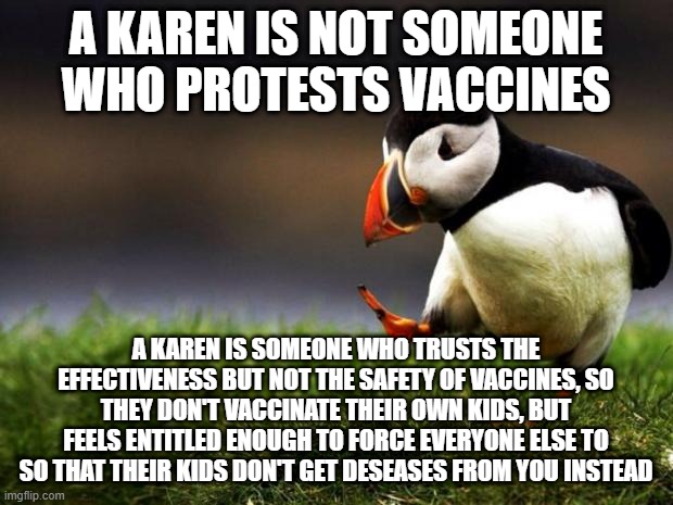 Unpopular Opinion Puffin | A KAREN IS NOT SOMEONE WHO PROTESTS VACCINES; A KAREN IS SOMEONE WHO TRUSTS THE EFFECTIVENESS BUT NOT THE SAFETY OF VACCINES, SO THEY DON'T VACCINATE THEIR OWN KIDS, BUT FEELS ENTITLED ENOUGH TO FORCE EVERYONE ELSE TO SO THAT THEIR KIDS DON'T GET DESEASES FROM YOU INSTEAD | image tagged in memes,unpopular opinion puffin,vaccines,karen | made w/ Imgflip meme maker