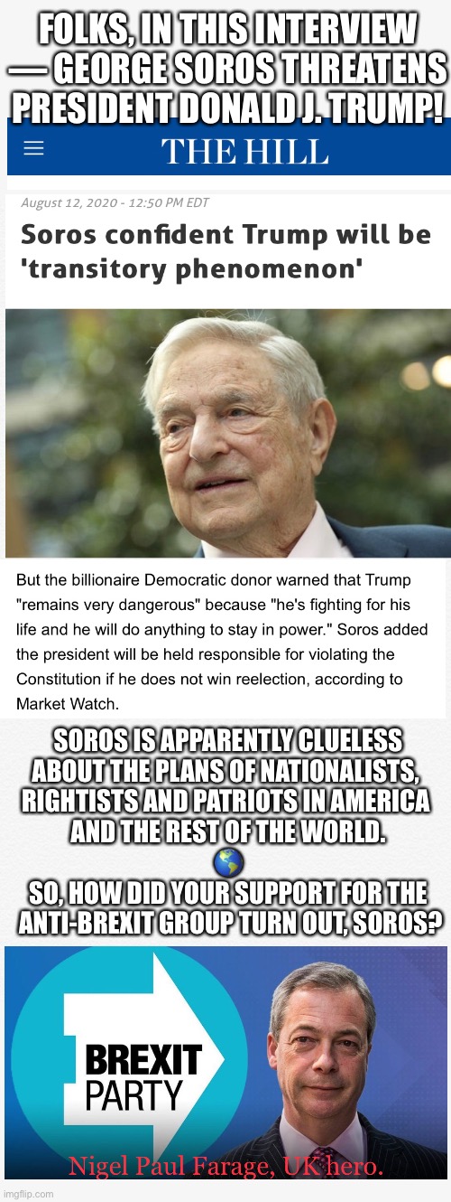 GEORGE SOROS MUST BE STOPPED!!! | FOLKS, IN THIS INTERVIEW — GEORGE SOROS THREATENS PRESIDENT DONALD J. TRUMP! SOROS IS APPARENTLY CLUELESS
ABOUT THE PLANS OF NATIONALISTS, 
RIGHTISTS AND PATRIOTS IN AMERICA 
AND THE REST OF THE WORLD.
🌎
SO, HOW DID YOUR SUPPORT FOR THE
 ANTI-BREXIT GROUP TURN OUT, SOROS? | image tagged in george soros,soros,globalist,globalists,president trump,donald trump | made w/ Imgflip meme maker