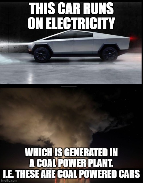 THIS CAR RUNS ON ELECTRICITY WHICH IS GENERATED IN A COAL POWER PLANT.
I.E. THESE ARE COAL POWERED CARS | image tagged in tesla truck,coal-fired power plant in poland - fossil fuels energy | made w/ Imgflip meme maker