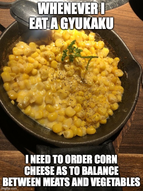 Corn Cheese | WHENEVER I EAT A GYUKAKU; I NEED TO ORDER CORN CHEESE AS TO BALANCE BETWEEN MEATS AND VEGETABLES | image tagged in corn,memes,restaurant,food | made w/ Imgflip meme maker