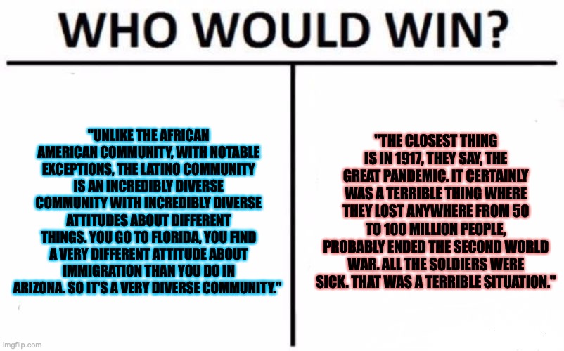 Who Would Win? | "UNLIKE THE AFRICAN AMERICAN COMMUNITY, WITH NOTABLE EXCEPTIONS, THE LATINO COMMUNITY IS AN INCREDIBLY DIVERSE COMMUNITY WITH INCREDIBLY DIVERSE ATTITUDES ABOUT DIFFERENT THINGS. YOU GO TO FLORIDA, YOU FIND A VERY DIFFERENT ATTITUDE ABOUT IMMIGRATION THAN YOU DO IN ARIZONA. SO IT'S A VERY DIVERSE COMMUNITY."; "THE CLOSEST THING IS IN 1917, THEY SAY, THE GREAT PANDEMIC. IT CERTAINLY WAS A TERRIBLE THING WHERE THEY LOST ANYWHERE FROM 50 TO 100 MILLION PEOPLE, PROBABLY ENDED THE SECOND WORLD WAR. ALL THE SOLDIERS WERE SICK. THAT WAS A TERRIBLE SITUATION." | image tagged in memes,who would win | made w/ Imgflip meme maker