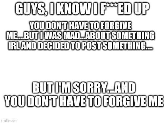 Really, I'M SORRY!! | GUYS, I KNOW I F***ED UP; YOU DON'T HAVE TO FORGIVE ME....BUT I WAS MAD...ABOUT SOMETHING IRL AND DECIDED TO POST SOMETHING.... BUT I'M SORRY...AND YOU DON'T HAVE TO FORGIVE ME | image tagged in blank white template | made w/ Imgflip meme maker