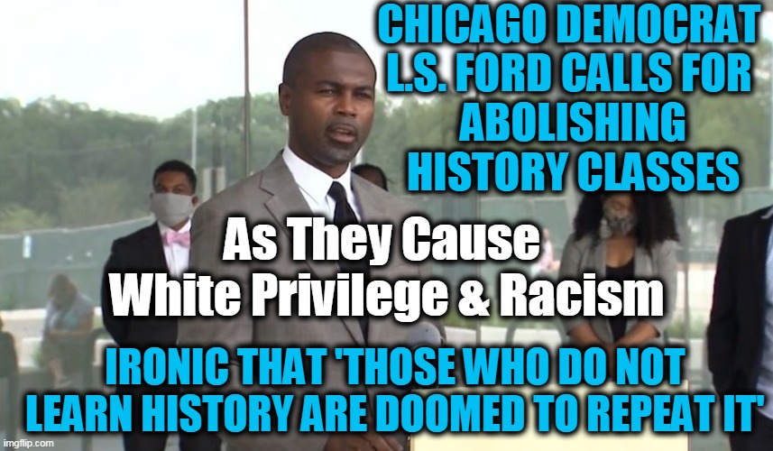 George Santayana Is Right, This Democrat is Wrong | CHICAGO DEMOCRAT 

L.S. FORD CALLS FOR 
ABOLISHING HISTORY CLASSES; As They Cause 

White Privilege & Racism; IRONIC THAT 'THOSE WHO DO NOT LEARN HISTORY ARE DOOMED TO REPEAT IT' | image tagged in politics,political meme,irony,democratic socialism,insanity,liberalism | made w/ Imgflip meme maker