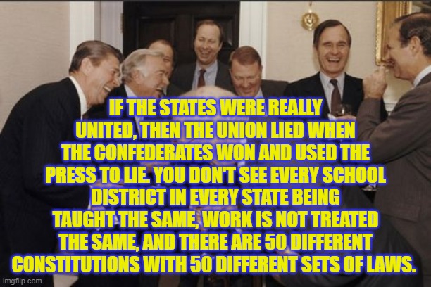 Laughing Men In Suits Meme | IF THE STATES WERE REALLY UNITED, THEN THE UNION LIED WHEN THE CONFEDERATES WON AND USED THE PRESS TO LIE. YOU DON'T SEE EVERY SCHOOL DISTRICT IN EVERY STATE BEING TAUGHT THE SAME, WORK IS NOT TREATED THE SAME, AND THERE ARE 50 DIFFERENT CONSTITUTIONS WITH 50 DIFFERENT SETS OF LAWS. | image tagged in memes,laughing men in suits | made w/ Imgflip meme maker