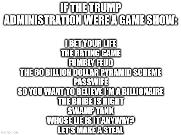 Blank White Template | IF THE TRUMP ADMINISTRATION WERE A GAME SHOW:; I BET YOUR LIFE

THE RATING GAME

FUMBLY FEUD

THE 60 BILLION DOLLAR PYRAMID SCHEME

PASSWIFE

SO YOU WANT TO BELIEVE I’M A BILLIONAIRE

THE BRIBE IS RIGHT

SWAMP TANK

WHOSE LIE IS IT ANYWAY?

LET'S MAKE A STEAL | image tagged in blank white template | made w/ Imgflip meme maker
