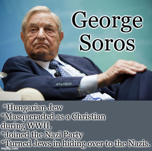 This is the savior of the Democratic party. | George Soros; *Hungarian Jew
*Masqueraded as a Christian during WWII.
*Joined the Nazi Party
*Turned Jews in hiding over to the Nazis. | image tagged in george soros,holocaust,traitor,socialist,new world order | made w/ Imgflip meme maker