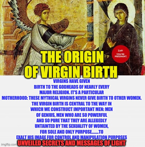 VIRGINS HAVE GIVEN BIRTH TO THE GODHEADS OF NEARLY EVERY MAJOR RELIGION. IT'S A PARTICULAR MOTHERHOOD: THESE MYTHICAL VIRGINS NEVER GIVE BIRTH TO OTHER WOMEN.

THE VIRGIN BIRTH IS CENTRAL TO THE WAY IN WHICH WE CONSTRUCT IMPORTANT MEN: MEN OF GENIUS, MEN WHO ARE SO POWERFUL AND SO PURE THAT THEY ARE ALLEGEDLY UNTAINTED BY THE SEXUALITY OF WOMEN, FOR SOLE AND ONLY PURPOSE........TO EXALT HIS IMAGE FOR CONTROL AND MANIPULATION PURPOSES; THE ORIGIN OF VIRGIN BIRTH; UNVEILED SECRETS AND MESSAGES OF LIGHT | image tagged in virgin birth | made w/ Imgflip meme maker