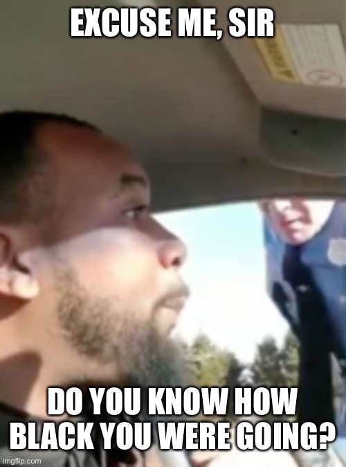 Racial Profiling in its Prime | EXCUSE ME, SIR; DO YOU KNOW HOW BLACK YOU WERE GOING? | image tagged in cops,black man,police brutality,police,no racism,that's racist | made w/ Imgflip meme maker