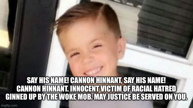 Cannon Hinnant ? #SayHisName | SAY HIS NAME! CANNON HINNANT, SAY HIS NAME! CANNON HINNANT. INNOCENT VICTIM OF RACIAL HATRED GINNED UP BY THE WOKE MOB. MAY JUSTICE BE SERVED ON YOU. | image tagged in cannon hinnant  sayhisname,woke,racism,disgrace,blm | made w/ Imgflip meme maker