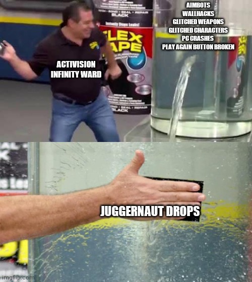 Flex Tape | AIMBOTS
WALLHACKS
GLITCHED WEAPONS
GLITCHED CHARACTERS
PC CRASHES 
PLAY AGAIN BUTTON BROKEN; ACTIVISION INFINITY WARD; JUGGERNAUT DROPS | image tagged in flex tape | made w/ Imgflip meme maker