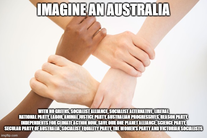 Holding Hands | IMAGINE AN AUSTRALIA; WITH NO GREENS, SOCIALIST ALLIANCE, SOCIALIST ALTERNATIVE, LIBERAL NATIONAL PARTY, LABOR, ANIMAL JUSTICE PARTY, AUSTRALIAN PROGRESSIVES, REASON PARTY, INDEPENDENTS FOR CLIMATE ACTION NOW, SAVE OUR ONE PLANET ALLIANCE, SCIENCE PARTY, SECULAR PARTY OF AUSTRALIA, SOCIALIST EQUALITY PARTY, THE WOMEN'S PARTY AND VICTORIAN SOCIALISTS | image tagged in holding hands,anti-politics,fake,conservatives,leftists,socialism | made w/ Imgflip meme maker