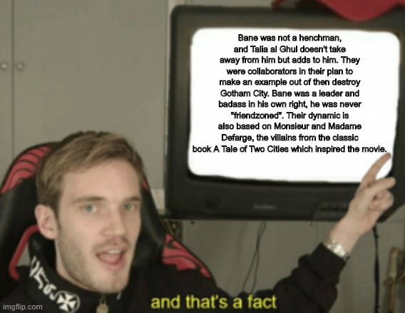 Bane is no henchman | Bane was not a henchman, and Talia al Ghul doesn't take away from him but adds to him. They were collaborators in their plan to make an example out of then destroy Gotham City. Bane was a leader and badass in his own right, he was never "friendzoned". Their dynamic is also based on Monsieur and Madame Defarge, the villains from the classic book A Tale of Two Cities which inspired the movie. | image tagged in and that's a fact | made w/ Imgflip meme maker