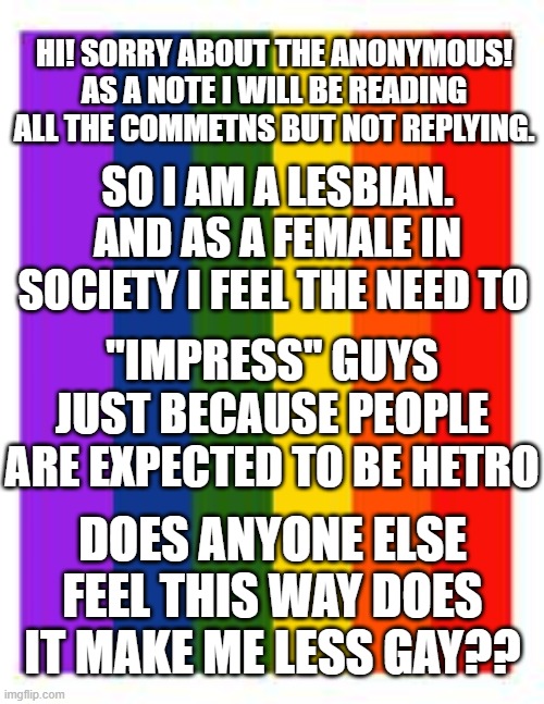 Please let me know and again sorry for the anonymous i wnat this to be unbiased | HI! SORRY ABOUT THE ANONYMOUS! AS A NOTE I WILL BE READING ALL THE COMMETNS BUT NOT REPLYING. SO I AM A LESBIAN. AND AS A FEMALE IN SOCIETY I FEEL THE NEED TO; "IMPRESS" GUYS JUST BECAUSE PEOPLE ARE EXPECTED TO BE HETRO; DOES ANYONE ELSE FEEL THIS WAY DOES IT MAKE ME LESS GAY?? | image tagged in rainbow flag,lesbian,lgbtq | made w/ Imgflip meme maker