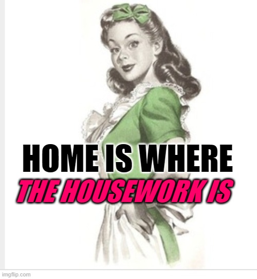 Home Housework | THE HOUSEWORK IS; HOME IS WHERE | image tagged in 50's housewife,housework,sayings,women,home,so true memes | made w/ Imgflip meme maker