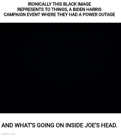 The Biden/Harris Campaign or (This Stuff Couldn't Be Scripted Better) | IRONICALLY THIS BLACK IMAGE REPRESENTS TO THINGS, A BIDEN HARRIS CAMPAIGN EVENT WHERE THEY HAD A POWER OUTAGE; AND WHAT'S GOING ON INSIDE JOE'S HEAD. | image tagged in biden,kamala harris,joe biden,trump 2020 | made w/ Imgflip meme maker
