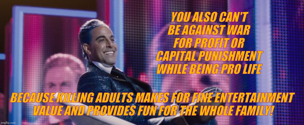 Hunger Games - Caesar Flickerman (Stanley Tucci) | YOU ALSO CAN'T BE AGAINST WAR FOR PROFIT OR CAPITAL PUNISHMENT WHILE BEING PRO LIFE BECAUSE KILLING ADULTS MAKES FOR FINE ENTERTAINMENT 
  V | image tagged in hunger games - caesar flickerman stanley tucci | made w/ Imgflip meme maker