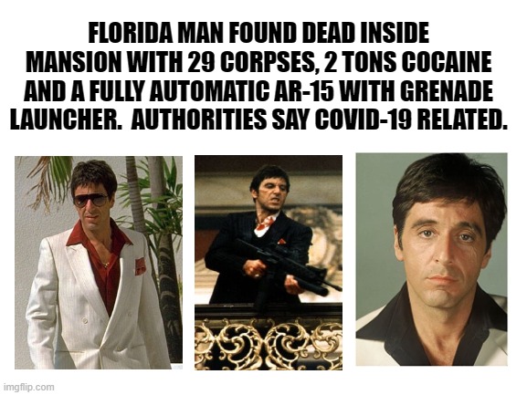 COVID DECEPTION | FLORIDA MAN FOUND DEAD INSIDE MANSION WITH 29 CORPSES, 2 TONS COCAINE AND A FULLY AUTOMATIC AR-15 WITH GRENADE LAUNCHER.  AUTHORITIES SAY COVID-19 RELATED. | image tagged in covid19,coronavirus,tony montana,scarface,cocaine,ar-15 | made w/ Imgflip meme maker